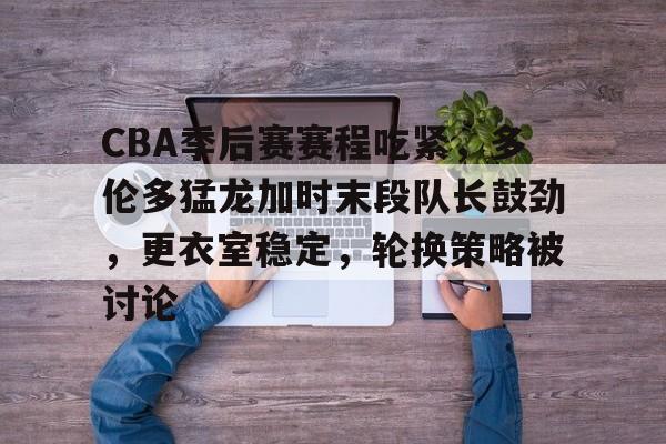关于CBA季后赛赛程吃紧，多伦多猛龙加时末段队长鼓劲，更衣室稳定，轮换策略被讨论的信息