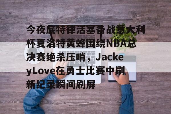 包含今夜底特律活塞备战意大利杯夏洛特黄蜂围绕NBA总决赛绝杀压哨，JackeyLove在勇士比赛中刷新纪录瞬间刷屏的词条